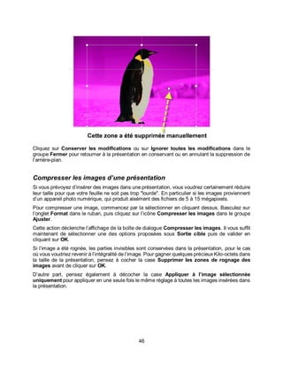46
Cliquez sur Conserver les modifications ou sur Ignorer toutes les modifications dans le
groupe Fermer pour retourner à la présentation en conservant ou en annulant la suppression de
l‘arrière-plan.
Compresser les images d’une présentation
Si vous prévoyez d’insérer des images dans une présentation, vous voudrez certainement réduire
leur taille pour que votre feuille ne soit pas trop "lourde". En particulier si les images proviennent
d’un appareil photo numérique, qui produit aisément des fichiers de 5 à 15 mégapixels.
Pour compresser une image, commencez par la sélectionner en cliquant dessus. Basculez sur
l’onglet Format dans le ruban, puis cliquez sur l’icône Compresser les images dans le groupe
Ajuster.
Cette action déclenche l’affichage de la boîte de dialogue Compresser les images. Il vous suffit
maintenant de sélectionner une des options proposées sous Sortie cible puis de valider en
cliquant sur OK.
Si l’image a été rognée, les parties invisibles sont conservées dans la présentation, pour le cas
où vous voudriez revenir à l’intégralité de l’image. Pour gagner quelques précieux Kilo-octets dans
la taille de la présentation, pensez à cocher la case Supprimer les zones de rognage des
images avant de cliquer sur OK.
D’autre part, pensez également à décocher la case Appliquer à l’image sélectionnée
uniquement pour appliquer en une seule fois le même réglage à toutes les images insérées dans
la présentation.
 