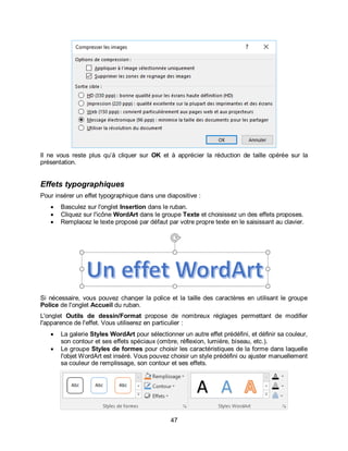 47
Il ne vous reste plus qu’à cliquer sur OK et à apprécier la réduction de taille opérée sur la
présentation.
Effets typographiques
Pour insérer un effet typographique dans une diapositive :
 Basculez sur l'onglet Insertion dans le ruban.
 Cliquez sur l'icône WordArt dans le groupe Texte et choisissez un des effets proposes.
 Remplacez le texte proposé par défaut par votre propre texte en le saisissant au clavier.
Si nécessaire, vous pouvez changer la police et la taille des caractères en utilisant le groupe
Police de l'onglet Accueil du ruban.
L'onglet Outils de dessin/Format propose de nombreux réglages permettant de modifier
l'apparence de l'effet. Vous utiliserez en particulier :
 La galerie Styles WordArt pour sélectionner un autre effet prédéfini, et définir sa couleur,
son contour et ses effets spéciaux (ombre, réflexion, lumière, biseau, etc.).
 Le groupe Styles de formes pour choisir les caractéristiques de la forme dans laquelle
l'objet WordArt est inséré. Vous pouvez choisir un style prédéfini ou ajuster manuellement
sa couleur de remplissage, son contour et ses effets.
 