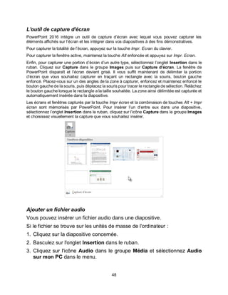 48
L'outil de capture d'écran
PowerPoint 2016 intègre un outil de capture d’écran avec lequel vous pouvez capturer les
éléments affichés sur l’écran et les intégrer dans vos diapositives à des fins démonstratives.
Pour capturer la totalité de l’écran, appuyez sur la touche Impr. Ecran du clavier.
Pour capturer la fenêtre active, maintenez la touche Alt enfoncée et appuyez sur Impr. Ecran.
Enfin, pour capturer une portion d’écran d’un autre type, sélectionnez l’onglet Insertion dans le
ruban. Cliquez sur Capture dans le groupe Images puis sur Capture d’écran. La fenêtre de
PowerPoint disparaît et l’écran devient grisé. Il vous suffit maintenant de délimiter la portion
d’écran que vous souhaitez capturer en traçant un rectangle avec la souris, bouton gauche
enfoncé. Placez-vous sur un des angles de la zone à capturer, enfoncez et maintenez enfoncé le
bouton gauche de la souris, puis déplacez la souris pour tracer le rectangle de sélection. Relâchez
le bouton gauche lorsque le rectangle a la taille souhaitée. La zone ainsi délimitée est capturée et
automatiquement insérée dans la diapositive.
Les écrans et fenêtres capturés par la touche Impr écran et la combinaison de touches Alt + Impr
écran sont mémorisés par PowerPoint. Pour insérer l’un d’entre eux dans une diapositive,
sélectionnez l’onglet Insertion dans le ruban, cliquez sur l’icône Capture dans le groupe Images
et choisissez visuellement la capture que vous souhaitez insérer.
Ajouter un fichier audio
Vous pouvez insérer un fichier audio dans une diapositive.
Si le fichier se trouve sur les unités de masse de l'ordinateur :
1. Cliquez sur la diapositive concernée.
2. Basculez sur l'onglet Insertion dans le ruban.
3. Cliquez sur l'icône Audio dans le groupe Média et sélectionnez Audio
sur mon PC dans le menu.
 