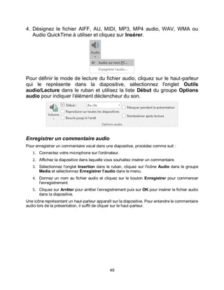 49
4. Désignez le fichier AIFF, AU, MIDI, MP3, MP4 audio, WAV, WMA ou
Audio QuickTime à utiliser et cliquez sur Insérer.
Pour définir le mode de lecture du fichier audio, cliquez sur le haut-parleur
qui le représente dans la diapositive, sélectionnez l'onglet Outils
audio/Lecture dans le ruban et utilisez la liste Début du groupe Options
audio pour indiquer l’élément déclencheur du son.
Enregistrer un commentaire audio
Pour enregistrer un commentaire vocal dans une diapositive, procédez comme suit :
1. Connectez votre microphone sur l'ordinateur.
2. Affichez la diapositive dans laquelle vous souhaitez insérer un commentaire.
3. Sélectionnez l'onglet Insertion dans le ruban, cliquez sur l'icône Audio dans le groupe
Media et sélectionnez Enregistrer l’audio dans le menu.
4. Donnez un nom au fichier audio et cliquez sur le bouton Enregistrer pour commencer
l'enregistrement.
5. Cliquez sur Arrêter pour arrêter l’enregistrement puis sur OK pour insérer le fichier audio
dans la diapositive.
Une icône représentant un haut-parleur apparaît sur la diapositive. Pour entendre le commentaire
audio lors de la présentation, il suffit de cliquer sur le haut-parleur.
 