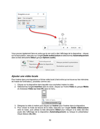 50
Vous pouvez également faire en sorte que le son soit lu dès l’affichage de la diapositive : cliquez
sur le haut-parleur, basculez sur l’onglet Outils audio/Lecture et sélectionnez Automatiquement
dans la liste déroulante Début (groupe Options audio).
Ajouter une vidéo locale
Pour insérer dans une diapositive un fichier vidéo local (c'est-à-dire qui se trouve sur les mémoires
de masse de l'ordinateur), procédez comme ceci :
1. Cliquez sur la diapositive dans laquelle vous souhaitez insérer la vidéo.
2. Sélectionnez l'onglet Insertion dans le ruban, cliquez sur l'icône Vidéo du groupe Média
et choisissez Vidéo sur mon PC dans le menu.
3. Désignez la vidéo à insérer puis cliquez sur Insérer pour l'insérer dans la diapositive.
4. Pour choisir le mode de lecture de la vidéo, basculez sur l’onglet Outils vidéo/Lecture
dans le ruban, puis utilisez la liste déroulante Début pour indiquer si la vidéo doit être
jouée dès l’affichage de la diapositive (Automatiquement) ou lorsque le présentateur
clique dessus (Au clic).
 