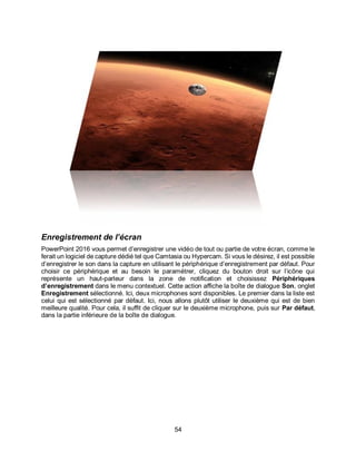 54
Enregistrement de l’écran
PowerPoint 2016 vous permet d’enregistrer une vidéo de tout ou partie de votre écran, comme le
ferait un logiciel de capture dédié tel que Camtasia ou Hypercam. Si vous le désirez, il est possible
d’enregistrer le son dans la capture en utilisant le périphérique d’enregistrement par défaut. Pour
choisir ce périphérique et au besoin le paramétrer, cliquez du bouton droit sur l’icône qui
représente un haut-parleur dans la zone de notification et choisissez Périphériques
d’enregistrement dans le menu contextuel. Cette action affiche la boîte de dialogue Son, onglet
Enregistrement sélectionné. Ici, deux microphones sont disponibles. Le premier dans la liste est
celui qui est sélectionné par défaut. Ici, nous allons plutôt utiliser le deuxième qui est de bien
meilleure qualité. Pour cela, il suffit de cliquer sur le deuxième microphone, puis sur Par défaut,
dans la partie inférieure de la boîte de dialogue.
 