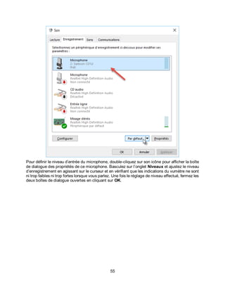 55
Pour définir le niveau d’entrée du microphone, double-cliquez sur son icône pour afficher la boîte
de dialogue des propriétés de ce microphone. Basculez sur l’onglet Niveaux et ajustez le niveau
d’enregistrement en agissant sur le curseur et en vérifiant que les indications du vumètre ne sont
ni trop faibles ni trop fortes lorsque vous parlez. Une fois le réglage de niveau effectué, fermez les
deux boîtes de dialogue ouvertes en cliquant sur OK.
 