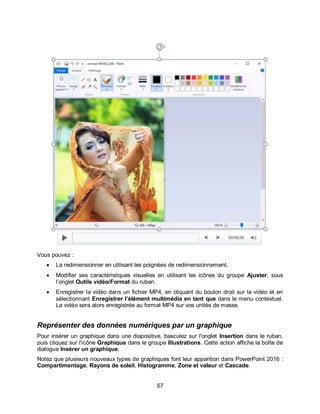 57
Vous pouvez :
 La redimensionner en utilisant les poignées de redimensionnement.
 Modifier ses caractéristiques visuelles en utilisant les icônes du groupe Ajuster, sous
l’onglet Outils vidéo/Format du ruban.
 Enregistrer la vidéo dans un fichier MP4, en cliquant du bouton droit sur la vidéo et en
sélectionnant Enregistrer l’élément multimédia en tant que dans le menu contextuel.
La vidéo sera alors enregistrée au format MP4 sur vos unités de masse.
Représenter des données numériques par un graphique
Pour insérer un graphique dans une diapositive, basculez sur l'onglet Insertion dans le ruban,
puis cliquez sur l'icône Graphique dans le groupe Illustrations. Cette action affiche la boîte de
dialogue Insérer un graphique.
Notez que plusieurs nouveaux types de graphiques font leur apparition dans PowerPoint 2016 :
Compartimentage, Rayons de soleil, Histogramme, Zone et valeur et Cascade.
 