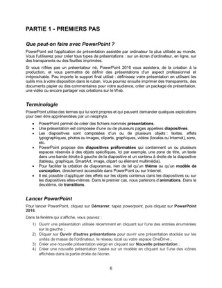 6
PARTIE 1 - PREMIERS PAS
Que peut-on faire avec PowerPoint ?
PowerPoint est l’application de présentation assistée par ordinateur la plus utilisée au monde.
Vous l'utiliserez pour créer tous types de présentations : sur un écran d’ordinateur, en ligne, sur
des transparents ou des feuilles imprimées.
Si vous n'êtes pas un présentateur né, PowerPoint 2016 vous assistera, de la création à la
production, et vous permettra de définir des présentations d’un aspect professionnel et
irréprochable. Peu importe le support final utilisé : définissez votre présentation en utilisant les
outils mis à votre disposition dans le ruban. Vous pourrez ensuite imprimer des transparents, des
documents papier ou des commentaires pour votre audience, créer un package de présentation,
une vidéo ou encore partager vos créations sur le Web.
Terminologie
PowerPoint utilise des termes qui lui sont propres et qui peuvent demander quelques explications
pour bien être appréhendées par un néophyte.
 PowerPoint permet de créer des fichiers nommés présentations.
 Une présentation est composée d’une ou de plusieurs pages appelées diapositives.
 Les diapositives sont composées d’un ou de plusieurs objets : textes, effets
typographiques, photos ou images, cliparts, graphiques, vidéos (locales ou Internet), sons,
etc.
 PowerPoint propose des diapositives préformatées qui contiennent un ou plusieurs
espaces réservés à des objets spécifiques. Ici par exemple, une zone de titre, un texte
dans une bande étroite à gauche de la diapositive et un contenu à droite de la diapositive
(tableau, graphique, SmartArt, image, clipart ou élément multimédia).
 Pour faciliter la création de diaporamas, rien de tel qu’un thème ou qu’un modèle de
conception, directement accessible dans PowerPoint ou sur Internet.
 Il est possible d’appliquer des effets sur les objets contenus dans les diapositives ou sur
les diapositives elles-mêmes. Dans le premier cas, nous parlerons d’animations. Dans le
deuxième, de transitions.
Lancer PowerPoint
Pour lancer PowerPoint, cliquez sur Démarrer, tapez powerpoint, puis cliquez sur PowerPoint
2016.
Dans la fenêtre qui s’affiche, vous pouvez :
1) Ouvrir une présentation utilisée récemment en cliquant sur l'une des entrées énumérées
sur la gauche ;
2) Cliquer sur Ouvrir d'autres présentations pour ouvrir une présentation stockée sur les
unités de masse de l'ordinateur, le réseau local ou votre espace OneDrive ;
3) Créer une nouvelle présentation vierge en cliquant sur Nouvelle présentation ;
4) Créer une nouvelle présentation basée sur un modèle en cliquant sur l'une des icônes
affichées dans la partie droite de l'écran.
 