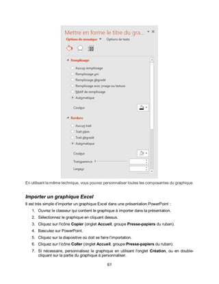 61
En utilisant la même technique, vous pouvez personnaliser toutes les composantes du graphique.
Importer un graphique Excel
Il est très simple d’importer un graphique Excel dans une présentation PowerPoint :
1. Ouvrez le classeur qui contient le graphique à importer dans la présentation.
2. Sélectionnez le graphique en cliquant dessus.
3. Cliquez sur l'icône Copier (onglet Accueil, groupe Presse-papiers du ruban).
4. Basculez sur PowerPoint.
5. Cliquez sur la diapositive où doit se faire l’importation.
6. Cliquez sur l’icône Coller (onglet Accueil, groupe Presse-papiers du ruban).
7. Si nécessaire, personnalisez le graphique en utilisant l'onglet Création, ou en double-
cliquant sur la partie du graphique à personnaliser.
 