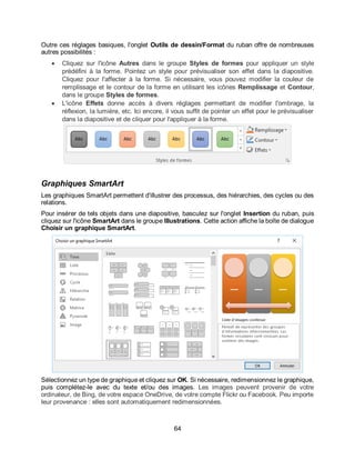 64
Outre ces réglages basiques, l'onglet Outils de dessin/Format du ruban offre de nombreuses
autres possibilités :
 Cliquez sur l'icône Autres dans le groupe Styles de formes pour appliquer un style
prédéfini à la forme. Pointez un style pour prévisualiser son effet dans la diapositive.
Cliquez pour l'affecter à la forme. Si nécessaire, vous pouvez modifier la couleur de
remplissage et le contour de la forme en utilisant les icônes Remplissage et Contour,
dans le groupe Styles de formes.
 L'icône Effets donne accès à divers réglages permettant de modifier l'ombrage, la
réflexion, la lumière, etc. Ici encore, il vous suffit de pointer un effet pour le prévisualiser
dans la diapositive et de cliquer pour l'appliquer à la forme.
Graphiques SmartArt
Les graphiques SmartArt permettent d'illustrer des processus, des hiérarchies, des cycles ou des
relations.
Pour insérer de tels objets dans une diapositive, basculez sur l'onglet Insertion du ruban, puis
cliquez sur l'icône SmartArt dans le groupe Illustrations. Cette action affiche la boîte de dialogue
Choisir un graphique SmartArt.
Sélectionnez un type de graphique et cliquez sur OK. Si nécessaire, redimensionnez le graphique,
puis complétez-le avec du texte et/ou des images. Les images peuvent provenir de votre
ordinateur, de Bing, de votre espace OneDrive, de votre compte Flickr ou Facebook. Peu importe
leur provenance : elles sont automatiquement redimensionnées.
 
