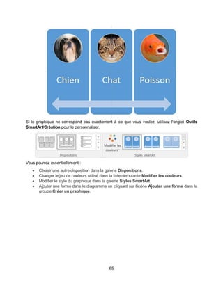 65
Si le graphique ne correspond pas exactement à ce que vous voulez, utilisez l'onglet Outils
SmartArt/Création pour le personnaliser.
Vous pourrez essentiellement :
 Choisir une autre disposition dans la galerie Dispositions.
 Changer le jeu de couleurs utilisé dans la liste déroulante Modifier les couleurs.
 Modifier le style du graphique dans la galerie Styles SmartArt.
 Ajouter une forme dans le diagramme en cliquant sur l'icône Ajouter une forme dans le
groupe Créer un graphique.
 