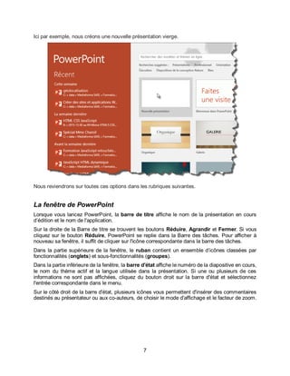 7
Ici par exemple, nous créons une nouvelle présentation vierge.
Nous reviendrons sur toutes ces options dans les rubriques suivantes.
La fenêtre de PowerPoint
Lorsque vous lancez PowerPoint, la barre de titre affiche le nom de la présentation en cours
d’édition et le nom de l'application.
Sur la droite de la Barre de titre se trouvent les boutons Réduire, Agrandir et Fermer. Si vous
cliquez sur le bouton Réduire, PowerPoint se replie dans la Barre des tâches. Pour afficher à
nouveau sa fenêtre, il suffit de cliquer sur l'icône correspondante dans la barre des tâches.
Dans la partie supérieure de la fenêtre, le ruban contient un ensemble d’icônes classées par
fonctionnalités (onglets) et sous-fonctionnalités (groupes).
Dans la partie inférieure de la fenêtre, la barre d'état affiche le numéro de la diapositive en cours,
le nom du thème actif et la langue utilisée dans la présentation. Si une ou plusieurs de ces
informations ne sont pas affichées, cliquez du bouton droit sur la barre d'état et sélectionnez
l'entrée correspondante dans le menu.
Sur le côté droit de la barre d'état, plusieurs icônes vous permettent d'insérer des commentaires
destinés au présentateur ou aux co-auteurs, de choisir le mode d'affichage et le facteur de zoom.
 