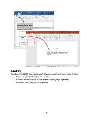 70
Equations
Avec PowerPoint 2016, il est très simple d'insérer des équations dans une feuille de calcul :
1. Sélectionnez l'onglet Insertion dans le ruban.
2. Cliquez sur la flèche sous l'icône Equation dans le groupe Symboles.
3. Choisissez l'une des équations proposées.
 
