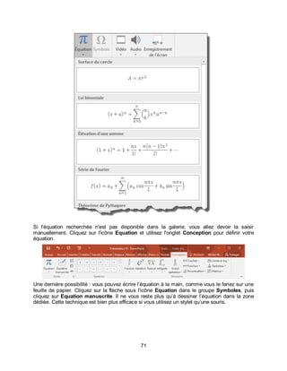 71
Si l'équation recherchée n'est pas disponible dans la galerie, vous allez devoir la saisir
manuellement. Cliquez sur l'icône Equation et utilisez l'onglet Conception pour définir votre
équation.
Une dernière possibilité : vous pouvez écrire l’équation à la main, comme vous le feriez sur une
feuille de papier. Cliquez sur la flèche sous l'icône Equation dans le groupe Symboles, puis
cliquez sur Equation manuscrite. Il ne vous reste plus qu’à dessiner l’équation dans la zone
dédiée. Cette technique est bien plus efficace si vous utilisez un stylet qu’une souris.
 