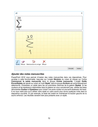 72
Ajouter des notes manuscrites
PowerPoint 2016 vous permet d’insérer des notes manuscrites dans vos diapositives. Pour
accéder à cette fonctionnalité, basculez sur l’onglet Révision du ruban et cliquez sur l’icône
Commencer la saisie manuscrite dans le groupe Entrée manuscrite. L’onglet Outils
Encre/Stylets est ajouté au ruban et l’outil Stylet, dans le groupe Ecriture est automatiquement
sélectionné. Choisissez un stylet dans les six premières colonnes de la galerie Stylets. Si les
couleurs et les épaisseurs disponibles dans la galerie ne vous conviennent pas, utilisez les listes
déroulantes Couleur et Epaisseur pour choisir une autre couleur et une autre épaisseur de tracé.
Il ne vous reste plus qu’à utiliser votre stylet ou votre souris pour écrire quelques mots dans la
diapositive courante. Ici par exemple, le texte est inséré en maintenant le bouton gauche de la
souris enfoncé. Les résultats seraient bien plus probants avec un stylet.
 