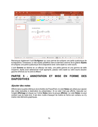 73
Remarquez également l’outil Surligneur qui vous permet de surligner une partie quelconque de
la diapositive. Choisissez un des stylets prédéfinis dans la dernière colonne de la galerie Stylets
et surlignez une partie quelconque de la diapositive avec votre stylet ou votre souris.
L’outil Gomme se décline en un effaceur de traits, une petite gomme et une gomme de taille
moyenne. Après avoir sélectionné l’outil approprié, passez votre stylet ou votre souris (bouton
gauche enfoncé) sur la zone à effacer.
PARTIE 5 - ANNOTATION ET MISE EN FORME DES
DIAPOSITIVES
Ajouter des notes
Affiché dans la partie inférieure de la fenêtre de PowerPoint, le volet Notes est utilisé pour ajouter
des notes textuelles à destination du présentateur. Si ce volet n’est pas affiché, basculez sur
l’onglet Affichage et cliquez sur l’icône Notes dans le groupe Afficher. Le volet Notes ne peut
contenir que du texte brut. Il est donc inutile d’essayer de mettre en forme son contenu ou d’y
insérer des éléments graphiques.
 