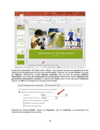 74
Lorsqu’une présentation est prête à être utilisée, vous pouvez imprimer les diapositives et les
notes qui la composent pour en avoir une version papier. Basculez sur l'onglet Fichier et cliquez
sur Options. Sélectionnez l'onglet Options avancées dans la boîte de dialogue Options
PowerPoint. Sous Lors de l'impression de ce document, sélectionnez l'option Appliquer les
paramètres d'impression suivants et sélectionnez Notes dans la liste déroulante Imprimer.
Cliquez sur OK pour enregistrer le nouveau paramétrage.
Sélectionnez l'onglet Fichier, cliquez sur Imprimer, puis sur Imprimer. La présentation est
imprimée accompagnée de ses notes.
 