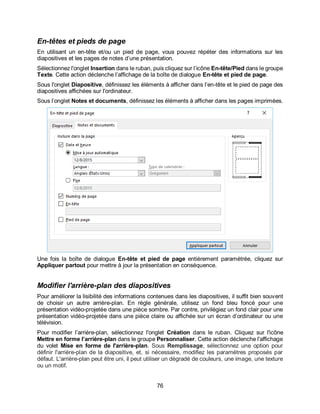 76
En-têtes et pieds de page
En utilisant un en-tête et/ou un pied de page, vous pouvez répéter des informations sur les
diapositives et les pages de notes d’une présentation.
Sélectionnez l'onglet Insertion dans le ruban, puis cliquez sur l’icône En-tête/Pied dans le groupe
Texte. Cette action déclenche l’affichage de la boîte de dialogue En-tête et pied de page.
Sous l'onglet Diapositive, définissez les éléments à afficher dans l’en-tête et le pied de page des
diapositives affichées sur l'ordinateur.
Sous l’onglet Notes et documents, définissez les éléments à afficher dans les pages imprimées.
Une fois la boîte de dialogue En-tête et pied de page entièrement paramétrée, cliquez sur
Appliquer partout pour mettre à jour la présentation en conséquence.
Modifier l'arrière-plan des diapositives
Pour améliorer la lisibilité des informations contenues dans les diapositives, il suffit bien souvent
de choisir un autre arrière-plan. En règle générale, utilisez un fond bleu foncé pour une
présentation vidéo-projetée dans une pièce sombre. Par contre, privilégiez un fond clair pour une
présentation vidéo-projetée dans une pièce claire ou affichée sur un écran d’ordinateur ou une
télévision.
Pour modifier l’arrière-plan, sélectionnez l'onglet Création dans le ruban. Cliquez sur l'icône
Mettre en forme l’arrière-plan dans le groupe Personnaliser. Cette action déclenche l'affichage
du volet Mise en forme de l'arrière-plan. Sous Remplissage, sélectionnez une option pour
définir l'arrière-plan de la diapositive, et, si nécessaire, modifiez les paramètres proposés par
défaut. L'arrière-plan peut être uni, il peut utiliser un dégradé de couleurs, une image, une texture
ou un motif.
 