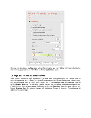 77
Cliquez sur Appliquer partout pour utiliser l'arrière-plan qui vient d'être défini dans toutes les
diapositives, puis fermez le volet Mise en forme de l'arrière-plan.
Un logo sur toutes les diapositives
Vous pouvez inclure un logo d'entreprise (ou tout autre objet graphique) sur l'arrière-plan de
chaque diapositive. Pour ce faire, vous devez modifier le masque des diapositives. Sélectionnez
l'onglet Affichage dans le ruban, puis cliquez sur l'icône Masque des diapositives dans le
groupe Modes Masque. Dans le volet gauche, cliquez sur le masque principal des diapositives,
c’est-à-dire sur le premier masque. Sélectionnez l'onglet Insertion dans le ruban, cliquez sur
l'icône Images dans le groupe Images et choisissez l'image à insérer. Repositionnez et
redimensionnez l'image.
 