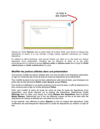 78
Cliquez sur l'icône Normal, dans la partie droite de la barre d'état, pour fermer le masque des
diapositives et revenir à la vue normale. L'image insérée apparaît maintenant sur chaque
diapositive.
En utilisant la même technique, vous pouvez insérer une vidéo ou un clip audio sur chaque
diapositive d'une présentation. N'oubliez pas de démarrer la vidéo ou le clip audio
automatiquement en utilisant le groupe Options vidéo ou Options audio dans l'onglet de Outils
vidéo/Lecture ou Outils audio/Lecture du ruban.
Modifier les polices utilisées dans une présentation
Vous pouvez modifier les polices utilisées dans une zone de texte d’une diapositive particulière,
ou agir sur l’ensemble des zones de texte de toutes les diapositives de la présentation.
Pour modifier la police d’une zone de texte, sélectionnez cette zone de texte, puis choisissez une
police dans la liste déroulante Police (onglet Accueil, groupe Police).
Pour limiter la modification à une partie seulement d’une zone de texte, il suffit de sélectionner le
bloc concerné avant d’agir sur la liste déroulante Police.
Enfin, pour modifier la police de toutes les zones de texte de toutes les diapositives d’une
présentation, vous devez intervenir sur le masque des diapositives. Sélectionnez l'onglet
Affichage dans le ruban, puis cliquez sur l'icône Masque des diapositives dans le groupe
Modes Masque. Sélectionnez tour à tour les différents niveaux de titre et de texte dans les
diapositives de masque et affectez-leur une police de votre choix.
Ici par exemple, nous affectons la police Algerian au titre du masque des diapositives. Cette
modification est automatiquement répercutée sur toutes les diapositives qui utilisent un style de
titre.
 