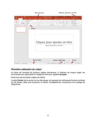 8
Première utilisation du ruban
Le ruban est composé de plusieurs onglets thématiques. A l'intérieur de chaque onglet, les
commandes sont regroupées en catégories distinctes, appelés Groupes.
Examinons les principaux onglets par défaut.
L'onglet Fichier donne accès à la vue Backstage, qui regroupe de nombreuses fonctions centrées
sur les tâches, telles que l'ouverture, la clôture, l'enregistrement, l'impression et le partage de
diaporamas.
 