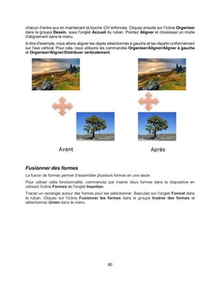 80
chacun d’entre eux en maintenant la touche Ctrl enfoncée. Cliquez ensuite sur l'icône Organiser
dans le groupe Dessin, sous l'onglet Accueil du ruban. Pointez Aligner et choisissez un mode
d'alignement dans le menu.
A titre d'exemple, nous allons aligner les objets sélectionnés à gauche et les répartir uniformément
sur l'axe vertical. Pour cela, nous utilisons les commandes Organiser/Aligner/Aligner à gauche
et Organiser/Aligner/Distribuer verticalement.
Fusionner des formes
La fusion de formes permet d’assembler plusieurs formes en une seule.
Pour utiliser cette fonctionnalité, commencez par insérer deux formes dans la diapositive en
utilisant l'icône Formes de l'onglet Insertion.
Tracez un rectangle autour des formes pour les sélectionner. Basculez sur l'onglet Format dans
le ruban. Cliquez sur l'icône Fusionner les formes dans le groupe Insérer des formes et
sélectionnez Union dans le menu.
 
