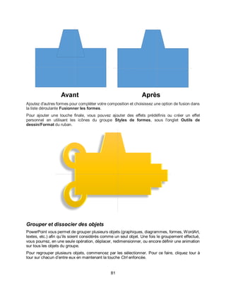 81
Ajoutez d'autres formes pour compléter votre composition et choisissez une option de fusion dans
la liste déroulante Fusionner les formes.
Pour ajouter une touche finale, vous pouvez ajouter des effets prédéfinis ou créer un effet
personnel en utilisant les icônes du groupe Styles de formes, sous l'onglet Outils de
dessin/Format du ruban.
Grouper et dissocier des objets
PowerPoint vous permet de grouper plusieurs objets (graphiques, diagrammes, formes, WordArt,
textes, etc.) afin qu’ils soient considérés comme un seul objet. Une fois le groupement effectué,
vous pourrez, en une seule opération, déplacer, redimensionner, ou encore définir une animation
sur tous les objets du groupe.
Pour regrouper plusieurs objets, commencez par les sélectionner. Pour ce faire, cliquez tour à
tour sur chacun d’entre eux en maintenant la touche Ctrl enfoncée.
 