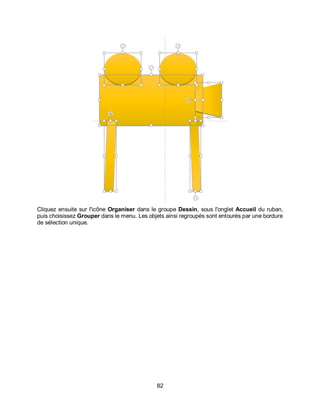 82
Cliquez ensuite sur l'icône Organiser dans le groupe Dessin, sous l'onglet Accueil du ruban,
puis choisissez Grouper dans le menu. Les objets ainsi regroupés sont entourés par une bordure
de sélection unique.
 