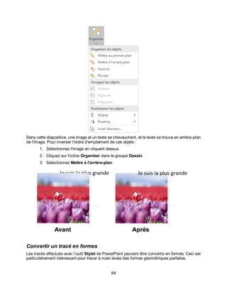 84
Dans cette diapositive, une image et un texte se chevauchent, et le texte se trouve en arrière-plan
de l'image. Pour inverser l'ordre d'empilement de ces objets :
1. Sélectionnez l'image en cliquant dessus.
2. Cliquez sur l'icône Organiser dans le groupe Dessin.
3. Sélectionnez Mettre à l'arrière-plan.
Convertir un tracé en formes
Les tracés effectués avec l’outil Stylet de PowerPoint peuvent être convertis en formes. Ceci est
particulièrement intéressant pour tracer à main levée des formes géométriques parfaites.
 