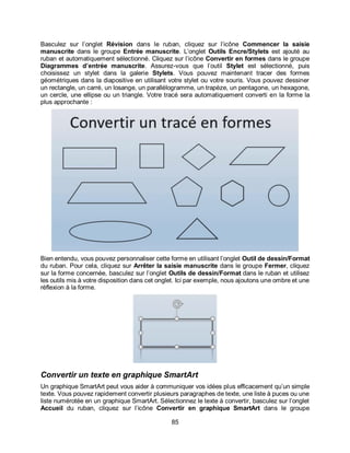 85
Basculez sur l’onglet Révision dans le ruban, cliquez sur l’icône Commencer la saisie
manuscrite dans le groupe Entrée manuscrite. L’onglet Outils Encre/Stylets est ajouté au
ruban et automatiquement sélectionné. Cliquez sur l’icône Convertir en formes dans le groupe
Diagrammes d’entrée manuscrite. Assurez-vous que l’outil Stylet est sélectionné, puis
choisissez un stylet dans la galerie Stylets. Vous pouvez maintenant tracer des formes
géométriques dans la diapositive en utilisant votre stylet ou votre souris. Vous pouvez dessiner
un rectangle, un carré, un losange, un parallélogramme, un trapèze, un pentagone, un hexagone,
un cercle, une ellipse ou un triangle. Votre tracé sera automatiquement converti en la forme la
plus approchante :
Bien entendu, vous pouvez personnaliser cette forme en utilisant l’onglet Outil de dessin/Format
du ruban. Pour cela, cliquez sur Arrêter la saisie manuscrite dans le groupe Fermer, cliquez
sur la forme concernée, basculez sur l’onglet Outils de dessin/Format dans le ruban et utilisez
les outils mis à votre disposition dans cet onglet. Ici par exemple, nous ajoutons une ombre et une
réflexion à la forme.
Convertir un texte en graphique SmartArt
Un graphique SmartArt peut vous aider à communiquer vos idées plus efficacement qu’un simple
texte. Vous pouvez rapidement convertir plusieurs paragraphes de texte, une liste à puces ou une
liste numérotée en un graphique SmartArt. Sélectionnez le texte à convertir, basculez sur l’onglet
Accueil du ruban, cliquez sur l’icône Convertir en graphique SmartArt dans le groupe
 