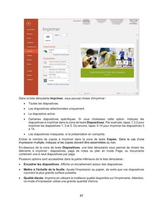 87
Dans la liste déroulante Imprimer, vous pouvez choisir d'imprimer :
 Toutes les diapositives.
 Les diapositives sélectionnées uniquement.
 La diapositive active.
 Certaines diapositives spécifiques. Si vous choisissez cette option, indiquez les
diapositives à imprimer dans la zone de texte Diapositives. Par exemple, tapez 1,3,5 pour
imprimer les diapositives 1, 3 et 5. Ou encore, tapez 5-14 pour imprimer les diapositives 5
à 14.
 Les diapositives masquées, si la présentation en comporte.
Entrez le nombre de copies à imprimer dans la zone de texte Copies. Dans le cas d’une
impression multiple, indiquez si les copies doivent être assemblées ou non.
En-dessous de la zone de texte Diapositives, une liste déroulante vous permet de choisir les
éléments à imprimer : diapositives, page de notes ou plan en mode Page, ou documents
contenant une à neuf diapositives par page.
Plusieurs options sont accessibles dans la partie inférieure de la liste déroulante :
 Encadrer les diapositives. Affiche un encadrement autour des diapositives.
 Mettre à l'échelle de la feuille. Ajuste l'impression au papier, de sorte que vos diapositives
couvrent la plus grande surface possible.
 Qualité élevée. Imprime en utilisant la meilleure qualité disponible sur l'imprimante. Attention,
ce mode d'impression utilise une grande quantité d'encre.
 