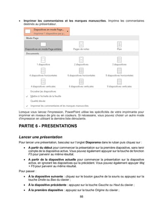 88
 Imprimer les commentaires et les marques manuscrites. Imprime les commentaires
destinés au présentateur.
Lorsque vous lancez l'impression, PowerPoint utilise les spécificités de votre imprimante pour
imprimer en niveaux de gris ou en couleurs. Si nécessaire, vous pouvez choisir un autre mode
d'impression en utilisant la dernière liste déroulante.
PARTIE 6 - PRESENTATIONS
Lancer une présentation
Pour lancer une présentation, basculez sur l’onglet Diaporama dans le ruban puis cliquez sur :
 A partir du début pour commencer la présentation sur la première diapositive, sans tenir
compte de la diapositive active. Vous pouvez également appuyer sur la touche de fonction
F5 pour parvenir au même résultat.
 A partir de la diapositive actuelle pour commencer la présentation sur la diapositive
active, en ignorant les diapositives qui la précèdent. Vous pouvez également appuyer Maj
+ F5 pour parvenir au même résultat.
Pour passer :
 À la diapositive suivante : cliquez sur le bouton gauche de la souris ou appuyez sur la
touche Droite ou Bas du clavier ;
 À la diapositive précédente : appuyez sur la touche Gauche ou Haut du clavier ;
 À la première diapositive : appuyez sur la touche Origine du clavier ;
 