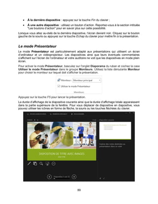 89
 À la dernière diapositive : appuyez sur la touche Fin du clavier ;
 À une autre diapositive : utilisez un bouton d’action. Reportez-vous à la section intitulée
"Les boutons d’action" pour en savoir plus sur cette possibilité.
Lorsque vous allez au-delà de la dernière diapositive, l’écran devient noir. Cliquez sur le bouton
gauche de la souris ou appuyez sur la touche Echap du clavier pour mettre fin à la présentation.
Le mode Présentateur
Le mode Présentateur est particulièrement adapté aux présentations qui utilisent un écran
d’ordinateur et un vidéoprojecteur. Les diapositives ainsi que leurs éventuels commentaires
s’affichent sur l’écran de l’ordinateur et votre auditoire ne voit que les diapositives en mode plein
écran.
Pour activer le mode Présentateur, basculez sur l'onglet Diaporama du ruban et cochez la case
Utiliser le mode Présentateur dans le groupe Moniteurs. Utilisez la liste déroulante Moniteur
pour choisir le moniteur sur lequel doit s'afficher la présentation.
Appuyez sur la touche F5 pour lancer la présentation.
La durée d’affichage de la diapositive courante ainsi que la durée d’affichage totale apparaissent
dans la partie supérieure de la fenêtre. Pour vous déplacer de diapositive en diapositive, vous
pouvez utiliser les icônes en forme de flèche, la souris ou les touches fléchées du clavier.
 