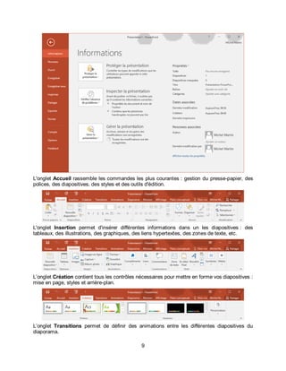 9
L'onglet Accueil rassemble les commandes les plus courantes : gestion du presse-papier, des
polices, des diapositives, des styles et des outils d'édition.
L'onglet Insertion permet d'insérer différentes informations dans un les diapositives : des
tableaux, des illustrations, des graphiques, des liens hypertextes, des zones de texte, etc.
L’onglet Création contient tous les contrôles nécessaires pour mettre en forme vos diapositives :
mise en page, styles et arrière-plan.
L’onglet Transitions permet de définir des animations entre les différentes diapositives du
diaporama.
 