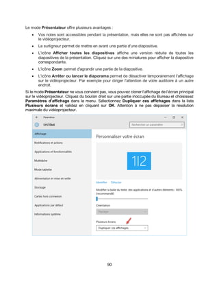 90
Le mode Présentateur offre plusieurs avantages :
 Vos notes sont accessibles pendant la présentation, mais elles ne sont pas affichées sur
le vidéoprojecteur.
 Le surligneur permet de mettre en avant une partie d'une diapositive.
 L'icône Afficher toutes les diapositives affiche une version réduite de toutes les
diapositives de la présentation. Cliquez sur une des miniatures pour afficher la diapositive
correspondante.
 L'icône Zoom permet d'agrandir une partie de la diapositive.
 L'icône Arrêter ou lancer le diaporama permet de désactiver temporairement l'affichage
sur le vidéoprojecteur. Par exemple pour diriger l'attention de votre auditoire à un autre
endroit.
Si le mode Présentateur ne vous convient pas, vous pouvez cloner l’affichage de l’écran principal
sur le vidéoprojecteur. Cliquez du bouton droit sur une partie inoccupée du Bureau et choisissez
Paramètres d’affichage dans le menu. Sélectionnez Dupliquer ces affichages dans la liste
Plusieurs écrans et validez en cliquant sur OK. Attention à ne pas dépasser la résolution
maximale du vidéoprojecteur.
 