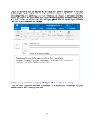 93
Cliquez sur Envoyer dans un courrier électronique. Une boîte de composition de message
Outlook s’affiche. Indiquez l’adresse e-mail des personnes concernées dans la zone de texte A,
en les séparant par un point-virgule. Si vous voulez que les adresses e-mail restent secrètes,
insérez les adresses des destinataires dans la zone Cci et votre propre adresse dans la zone A.
Si la zone Cci n’est pas affichée, basculez sur l’onglet Options dans le ruban et cliquez sur l’icône
Cci, dans le groupe Afficher les champs.
Si nécessaire, personnalisez le message affiché par défaut puis cliquez sur Envoyer.
Lorsqu'un de vos correspondants reçoit ce message, il lui suffit de cliquer sur le lien pour accéder
à la présentation dans son navigateur Web.
 