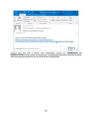 94
Lorsque vous êtes prêt à diffuser votre présentation, cliquez sur COMMENCER LA
PRÉSENTATION et faites défiler les diapositives. La présentation sera alors visionnée en temps
réel chez toutes les personnes qui ont ouvert le lien correspondant.
 