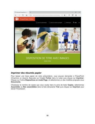 95
Imprimer des résumés papier
Pour laisser une trace papier de votre présentation, vous pouvez demander à PowerPoint
d'imprimer un résumé. Basculez sur l'onglet Fichier dans le ruban puis cliquez sur Imprimer.
Cliquez sur l'icône Diapositives en mode Page, et sélectionnez un des modèles proposés sous
Documents.
Choisissez le nombre de copies que vous voulez dans la zone de texte Copies, sélectionnez
Assemblés ou Non assemblées dans la liste déroulante Trier puis cliquez sur Imprimer pour
lancer l'impression.
 