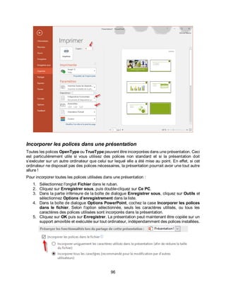 96
Incorporer les polices dans une présentation
Toutes les polices OpenType ou TrueType peuvent être incorporées dans une présentation. Ceci
est particulièrement utile si vous utilisez des polices non standard et si la présentation doit
s’exécuter sur un autre ordinateur que celui sur lequel elle a été mise au point. En effet, si cet
ordinateur ne disposait pas des polices nécessaires, la présentation pourrait avoir une tout autre
allure !
Pour incorporer toutes les polices utilisées dans une présentation :
1. Sélectionnez l'onglet Fichier dans le ruban.
2. Cliquez sur Enregistrer sous, puis double-cliquez sur Ce PC.
3. Dans la partie inférieure de la boîte de dialogue Enregistrer sous, cliquez sur Outils et
sélectionnez Options d’enregistrement dans la liste.
4. Dans la boîte de dialogue Options PowerPoint, cochez la case Incorporer les polices
dans le fichier. Selon l'option sélectionnée, seuls les caractères utilisés, ou tous les
caractères des polices utilisées sont incorporés dans la présentation.
5. Cliquez sur OK puis sur Enregistrer. La présentation peut maintenant être copiée sur un
support amovible et exécutée sur tout ordinateur, indépendamment des polices installées.
 
