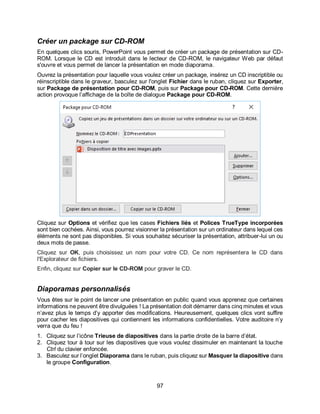 97
Créer un package sur CD-ROM
En quelques clics souris, PowerPoint vous permet de créer un package de présentation sur CD-
ROM. Lorsque le CD est introduit dans le lecteur de CD-ROM, le navigateur Web par défaut
s'ouvre et vous permet de lancer la présentation en mode diaporama.
Ouvrez la présentation pour laquelle vous voulez créer un package, insérez un CD inscriptible ou
réinscriptible dans le graveur, basculez sur l'onglet Fichier dans le ruban, cliquez sur Exporter,
sur Package de présentation pour CD-ROM, puis sur Package pour CD-ROM. Cette dernière
action provoque l’affichage de la boîte de dialogue Package pour CD-ROM.
Cliquez sur Options et vérifiez que les cases Fichiers liés et Polices TrueType incorporées
sont bien cochées. Ainsi, vous pourrez visionner la présentation sur un ordinateur dans lequel ces
éléments ne sont pas disponibles. Si vous souhaitez sécuriser la présentation, attribuer-lui un ou
deux mots de passe.
Cliquez sur OK, puis choisissez un nom pour votre CD. Ce nom représentera le CD dans
l'Explorateur de fichiers.
Enfin, cliquez sur Copier sur le CD-ROM pour graver le CD.
Diaporamas personnalisés
Vous êtes sur le point de lancer une présentation en public quand vous apprenez que certaines
informations ne peuvent être divulguées ! La présentation doit démarrer dans cinq minutes et vous
n’avez plus le temps d’y apporter des modifications. Heureusement, quelques clics vont suffire
pour cacher les diapositives qui contiennent les informations confidentielles. Votre auditoire n’y
verra que du feu !
1. Cliquez sur l’icône Trieuse de diapositives dans la partie droite de la barre d’état.
2. Cliquez tour à tour sur les diapositives que vous voulez dissimuler en maintenant la touche
Ctrl du clavier enfoncée.
3. Basculez sur l’onglet Diaporama dans le ruban, puis cliquez sur Masquer la diapositive dans
le groupe Configuration.
 