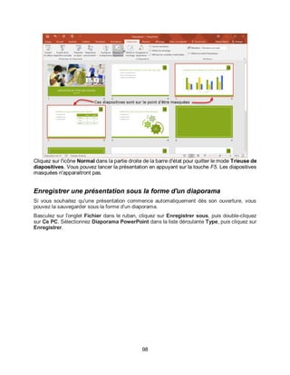 98
Cliquez sur l'icône Normal dans la partie droite de la barre d'état pour quitter le mode Trieuse de
diapositives. Vous pouvez lancer la présentation en appuyant sur la touche F5. Les diapositives
masquées n'apparaitront pas.
Enregistrer une présentation sous la forme d'un diaporama
Si vous souhaitez qu'une présentation commence automatiquement dès son ouverture, vous
pouvez la sauvegarder sous la forme d'un diaporama.
Basculez sur l'onglet Fichier dans le ruban, cliquez sur Enregistrer sous, puis double-cliquez
sur Ce PC. Sélectionnez Diaporama PowerPoint dans la liste déroulante Type, puis cliquez sur
Enregistrer.
 