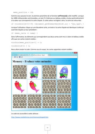 11
memo_position = id;
Comme vous pouvez le voir, le premier paramètre de la fonction setTimeout() a été modifié. Lorsque
les 1000 millisecondes sont écoulées, un test if s’intéresse au tableau visible, et plus particulièrement
à la valeur qui correspond à la carte cliquée. Si cette valeur est égale à zéro, la carte est retournée :
if (visible[id-1]==0) {document.getElementById(id).src = 'dos.jpg'; }
Lorsque l’utilisateur clique sur une deuxième carte, on teste si la carte cliquée est identique à celle qui
avait été cliquée au tour précédent :
if (memo_carte == name) {
Dans l’affirmative, les éléments qui correspondent aux deux cartes sont mis à 1 dans le tableau visible
afin que ces cartes restent visibles :
visible[memo_position-1] = 1;
visible[id-1] = 1;
Nous allons tester le code. Comme vous le voyez, les cartes appariées restent visibles :
Le code est accessible à cette adresse :
http://www.mediaforma.com/memory/etape6.htm
 