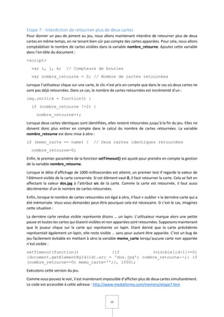 12
Etape 7 - Interdiction de retourner plus de deux cartes
Pour donner un peu de piment au jeu, nous allons maintenant interdire de retourner plus de deux
cartes en même temps, en ne tenant bien sûr pas compte des cartes appariées. Pour cela, nous allons
comptabiliser le nombre de cartes visibles dans la variable nombre_retourne. Ajoutez cette variable
dans l’en-tête du document :
<script>
var i, j, k; // Compteurs de boucles
var nombre_retourne = 0; // Nombre de cartes retournées
Lorsque l’utilisateur clique sur une carte, le clic n’est pris en compte que dans le cas où deux cartes ne
sont pas déjà retournées. Dans ce cas, le nombre de cartes retournées est incrémenté d’un :
img.onclick = function() {
if (nombre_retourne !=2) {
nombre_retourne++;
Lorsque deux cartes identiques sont identifiées, elles restent retournées jusqu’à la fin du jeu. Elles ne
doivent donc plus entrer en compte dans le calcul du nombre de cartes retournées. La variable
nombre_retourne est donc mise à zéro :
if (memo_carte == name) { // Deux cartes identiques retournées
nombre_retourne=0;
Enfin, le premier paramètre de la fonction setTimeout() est ajusté pour prendre en compte la gestion
de la variable nombre_retourne.
Lorsque le délai d’affichage de 1000 millisecondes est atteint, un premier test if regarde la valeur de
l’élément visible de la carte concernée. Si cet élément vaut 0, il faut retourner la carte. Cela se fait en
affectant la valeur dos.jpg à l’attribut src de la carte. Comme la carte est retournée, il faut aussi
décrémenter d’un le nombre de cartes retournées.
Enfin, lorsque le nombre de cartes retournées est égal à zéro, il faut « oublier » la dernière carte qui a
été mémorisée. Vous vous demandez peut-être pourquoi cela est nécessaire. Si c’est le cas, imaginez
cette situation :
La dernière carte rendue visible représente disons … un lapin. L’utilisateur marque alors une petite
pause et toutes les cartes qui étaient visibles et non appariées sont retournées. Supposons maintenant
que le joueur clique sur la carte qui représente un lapin. Etant donné que la carte précédente
représentait également un lapin, elle reste visible … sans pour autant être appariée. C’est un bug de
jeu facilement évitable en mettant à zéro la variable memo_carte lorsqu’aucune carte non appariée
n’est visible :
setTimeout(function() {if (visible[id-1]==0)
{document.getElementById(id).src = 'dos.jpg'; nombre_retourne--;} if
(nombre_retourne==0) memo_carte='';}, 1000);
Exécutons cette version du jeu.
Comme vous pouvez le voir, il est maintenant impossible d’afficher plus de deux cartes simultanément.
Le code est accessible à cette adresse : http://www.mediaforma.com/memory/etape7.htm
 