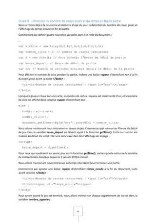 16
Etape 9 - Détection du nombre de coups joués et du temps en fin de partie
Nous arrivons déjà à la neuvième et dernière étape du jeu : la détection du nombre de coups joués et
l’affichage du temps écoulé en fin de partie.
Commencez par définir quatre nouvelles variables dans l’en-tête du document :
…
var visible = new Array(0,0,0,0,0,0,0,0,0,0,0,0);
var nombre_clics = 0; // Nombre de cartes retournées
var d = new Date(); // Pour obtenir l'heure de début de partie
var heure_depart; // Heure de début de partie
var ns; // Nombre de secondes écoulées depuis le début de la partie
Pour afficher le nombre de clics pendant la partie, insérez une balise <span> d’identifiant ncr à la fin
du code, juste avant la balise </body> :
<br><br>Nombre de cartes retournées : <span id="ncr">0</span>
</body>
Lorsque le joueur clique sur une carte, le nombre de cartes cliquées est incrémenté d’un, et le nombre
de clics est affiché dans la balise <span> d’identifiant ncr :
else {
nombre_retourne++;
nombre_clics++;
document.getElementById('ncr').innerHTML = nombre_clics;
Nous allons maintenant nous intéresser au temps de jeu. Commencez par mémoriser l’heure de début
de jeu dans la variable heure_depart en faisant appel à la fonction getTime(). Cette instruction est
insérée au début du script. Elle sera donc exécutée dès l’affichage de la page :
<script>
heure_depart = d.getTime();
Pour ceux qui voudraient en savoir plus sur la fonction getTime(), sachez qu’elle retourne le nombre
de millisecondes écoulées depuis le 1 janvier 1970 à minuit.
Nous allons maintenant nous intéresser au temps nécessaire pour terminer une partie.
Commencez par ajouter une balise <span> d’identifiant temps_ecoule à la fin du document, juste
avant la balise </body> :
<br><br>Nombre de cartes retournées : <span id="ncr">0</span>
<br><br><span id ="temps_ecoule"></span>
</body>
Pour savoir quand le jeu est terminé, nous allons mémoriser chaque appariement de cartes dans la
variable nombre_apparies :
 