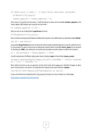 17
if (memo_carte == name) { // Deux cartes identiques retournées
$('#bravo')[0].play();
nombre_apparies = nombre_apparies + 2;
Pour savoir si la partie est terminée, il suffit de tester la valeur de la variable nombre_apparies. Une
valeur égale à 12 indique que la partie est terminée :
if (nombre_apparies == 12) {
Dans ce cas, le son d’identifiant superbravo est émis :
$('#superbravo')[0].play();
Pour calculer le temps écoulé depuis le début de la partie, nous définissons un deuxième objet Date() :
var d2 = new Date();
La quantité d2.getTime() donne le nombre de millisecondes écoulées depuis le 1 janvier 1970 à minuit.
En soustrayant la valeur mémorisée au début de la partie dans la variable heure_depart et en divisant
le résultat par 1000, nous obtenons le nombre de secondes écoulées depuis le début de la partie :
ns = (d2.getTime() - heure_depart) / 1000;
Il suffit maintenant d’afficher cette valeur dans la balise <span> d’identifiant temps_ecoule :
document.getElementById('temps_ecoule').innerHTML = 'Partie terminée
en ' + ns + ' secondes !';
Nous allons terminer ce jeu en ajoutant un lien dans le bas de la page pour rafraîchir la page, et donc
pour recommencer une partie. Ce code doit être ajouté juste avant la balise </body> :
<br><br><a href="memory.htm">Recommencer le jeu</a>
Le jeu est entièrement opérationnel. Vous pouvez l’essayer en vous rendant sur cette page :
http://www.mediaforma.com/memory/
 