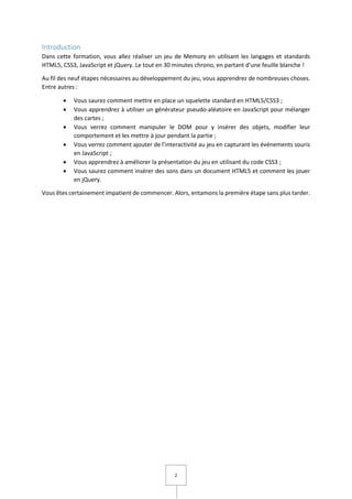 2
Introduction
Dans cette formation, vous allez réaliser un jeu de Memory en utilisant les langages et standards
HTML5, CSS3, JavaScript et jQuery. Le tout en 30 minutes chrono, en partant d'une feuille blanche !
Au fil des neuf étapes nécessaires au développement du jeu, vous apprendrez de nombreuses choses.
Entre autres :
 Vous saurez comment mettre en place un squelette standard en HTML5/CSS3 ;
 Vous apprendrez à utiliser un générateur pseudo-aléatoire en JavaScript pour mélanger
des cartes ;
 Vous verrez comment manipuler le DOM pour y insérer des objets, modifier leur
comportement et les mettre à jour pendant la partie ;
 Vous verrez comment ajouter de l’interactivité au jeu en capturant les événements souris
en JavaScript ;
 Vous apprendrez à améliorer la présentation du jeu en utilisant du code CSS3 ;
 Vous saurez comment insérer des sons dans un document HTML5 et comment les jouer
en jQuery.
Vous êtes certainement impatient de commencer. Alors, entamons la première étape sans plus tarder.
 