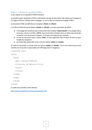 3
Etape 1 - Création du squelette HTML5
Le jeu repose sur un squelette HTML5 standard.
La première ligne représente la DTD ou déclaration de type de document. Elle indique aux navigateurs
les règles d’écriture utilisées dans le langage. Ici, cet en-tête correspond au langage HTML5.
Le document HTML est délimité par les balises <html> et </html>.
L’en-tête est délimité par les balises <head> et </head>. Il va nous permettre de définir :
1) L’encodage des caractères dans le document avec la balise <meta charset>. L’encodage retenu
est le plus utilisé sur le Web : UTF-8. Il permet de faire cohabiter dans un même document des
caractères issus de plusieurs langues : le français et le japonais par exemple.
2) Le titre du document avec la balise <title>. Ce titre apparaîtra dans la barre de titre ou dans
l’onglet du navigateur.
3) Les styles CSS utilisés dans le jeu entre les balises <style> et </style>.
Le corps du document se trouve entre les balises <body> et </body>. C’est à cet endroit que seront
insérées les instructions responsables de l’affichage dans le navigateur.
<!DOCTYPE html>
<html>
<head>
<meta charset="UTF-8">
<title>Jeu de Memory</title>
<style>
</style>
</head>
<body>
</body>
</html>
Le code est accessible à cette adresse :
http://www.mediaforma.com/memory/etape1.htm
 