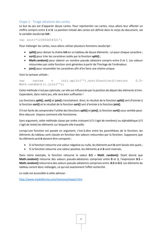 4
Etape 2 - Tirage aléatoire des cartes
Le but du jeu est d’apparier douze cartes. Pour représenter ces cartes, nous allons leur affecter un
chiffre compris entre 1 et 6. La position initiale des cartes est définie dans le corps du document, via
la variable JavaScript init :
var init='123456654321';
Pour mélanger les cartes, nous allons utiliser plusieurs fonctions JavaScript :
 split() pour diviser la chaîne init en un tableau de douze éléments : un pour chaque caractère ;
 sort() pour trier les caractères isolés par la fonction split() ;
 Math.random() pour obtenir un nombre pseudo aléatoire compris entre 0 et 1. Les valeurs
retournées par cette fonction sont générées à partir de l’horloge de l’ordinateur.
 join() pour rassembler les caractères afin d’en faire une chaîne unique.
Voici la syntaxe utilisée :
var cartes = init.split('').sort(function(){return 0.5-
Math.random()}).join('');
Cette méthode n’est pas optimale, car elle est influencée par la position de départ des éléments à trier.
Cependant, dans notre jeu, elle sera bien suffisante !
Les fonctions split(), sort() et join() s’enchaînent. Ainsi, le résultat de la fonction split() sert d’entrée à
la fonction sort() et le résultat de la fonction sort() sert d’entrée à la fonction join().
S’il est facile de comprendre l’utilité des fonctions split() et join(), la fonction sort() vous semble peut-
être obscure. Voyons comment elle fonctionne.
Sans argument, cette méthode classe par ordre croissant (s’il s’agit de nombres) ou alphabétique (s’il
s’agit de texte) les éléments sur lesquels elle travaille.
Lorsqu’une fonction est passée en argument, c’est-à-dire entre les parenthèses de la fonction, les
éléments du tableau sont classés en fonction des valeurs retournées par la fonction. Supposons que
les éléments a et b doivent être comparés :
 Si la fonction retourne une valeur négative ou nulle, les éléments a et b sont laissés tels quels ;
 Si la fonction retourne une valeur positive, les éléments a et b sont inversés.
Dans notre exemple, la fonction retourne la valeur 0.5 – Math .random(). Etant donné que
Math.random() retourne des valeurs pseudo-aléatoires comprises entre 0 et 1, l’expression 0.5 –
Math.random() retournera des valeurs pseudo-aléatoires comprises entre -0.5 et 0.5. Les éléments du
tableau seront donc mélangés, ce qui est exactement l’effet recherché.
Le code est accessible à cette adresse :
http://www.mediaforma.com/memory/etape2.htm
 