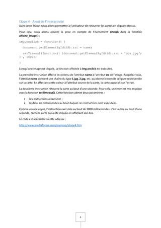 8
Etape 4 - Ajout de l’interactivité
Dans cette étape, nous allons permettre à l’utilisateur de retourner les cartes en cliquant dessus.
Pour cela, nous allons ajouter la prise en compte de l’événement onclick dans la fonction
affiche_image() :
img.onclick = function() {
document.getElementById(id).src = name;
setTimeout(function() {document.getElementById(id).src = 'dos.jpg';
} , 1000);
}
Lorsqu’une image est cliquée, la fonction affectée à img.onclick est exécutée.
La première instruction affecte le contenu de l’attribut name à l’attribut src de l’image. Rappelez-vous,
l’attribut name contient une chaîne du type 1.jpg, 2.jpg, etc. qui donne le nom de la figure représentée
sur la carte. En affectant cette valeur à l’attribut source de la carte, la carte apparaît sur l’écran.
La deuxième instruction retourne la carte au bout d’une seconde. Pour cela, un timer est mis en place
avec la fonction setTimeout(). Cette fonction admet deux paramètres :
 Les instructions à exécuter ;
 Le délai en millisecondes au bout duquel ces instructions sont exécutées.
Comme vous le voyez, l’instruction exécutée au bout de 1000 millisecondes, c’est-à-dire au bout d’une
seconde, cache la carte qui a été cliquée en affichant son dos.
Le code est accessible à cette adresse :
http://www.mediaforma.com/memory/etape4.htm
 