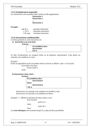 FST-Errachidia Module: I132
Resp. F.AMOUNAS 11 A-U : 2020/2021
1.5.1) Enchaînement séquentiel
Les instructions sont exécutées dans l’ordre où elles apparaissent.
Instruction 1
Instruction 2
...
Instruction n
Exemple :
tmp  a première instruction
a  b deuxième instruction
b  tmp troisième instruction
1.5.2) Instructions conditionnelles
La forme générale de cette instruction est:
a) Instruction à un seul choix
Syntaxe:
Si (condition) alors
Instructions
Fin si
Le bloc d’instructions est composé d'une ou de plusieurs instruction(s). Cette partie est
exécutée si la condition est vraie.
Exemple :
Écrire un algorithme qui lit un nombre entier au clavier et affiche « pair » si il est pair.
Si (n mod 2=0) Alors
Écrire ("pair")
FinSi
b) Instruction à deux choix :
Syntaxe:
Si (condition) alors
Instructions1
Sinon
Instructions2
Fin si
Instruction1 est exécutée si la condition est satisfaite (vrai).
Instruction2 est exécutée si la condition est fausse.
Exemple 1 : Affiche le maximum de deux entiers a et b.
Si (a>b) alors
ecrire (a ) ;
sinon
ecrire (b ) ;
Finsi
Les tests imbriqués sont courants lorsqu’il y a plus de deux possibilités.
 