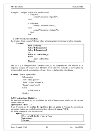FST-Errachidia Module: I132
Resp. F.AMOUNAS 12 A-U : 2020/2021
Exemple 2 : Indiquer le signe d’un nombre donné.
si (a>0) alors
ecrire ("Ce nombre est positif") ;
sinon
si (a=0) alors
ecrire ("Ce nombre est nul") ;
sinon
ecrire ("Ce nombre est négatif") ;
finsi
finsi
c) Instruction à plusieurs choix
La structure Selon permet d'effectuer tel ou tel traitement en fonction de la valeur introduite.
Syntaxe :
Selon (variable)
Valeur 1: Instructions1
Valeur 2: Instructions2
…
Valeur n: Instructions_n
Sinon
Autre Instructions
Fin selon
Dès qu’il y a correspondance (variable=valeur_i), les comparaisons sont arrêtées et la
séquence associée est exécutée. Les différents choix sont donc exclusifs. Si aucun choix ne
correspondant, alors la séquence associée au « Sinon », si elle existe, est exécutée.
Exemple : feux de signalisation
Selon couleur
’vert’: ecrire("passer")
’Jaune’: ecrire("attention")
’Rouge’: ecrire("stop")
Sinon
ecrire("erreur")
finselon
1.5.3) Instructions Répétitives
Le traitement en boucle permet de réaliser une série d’opérations un nombre de fois ou sous
certain condition.
a) Instruction « Pour … »
Il est fréquent que le nombre de répétitions (n) soit connu à l'avance. Le mécanisme
permettant répéter une ou plusieurs instructions n fois est la boucle POUR.
La forme générale de cette instruction est:
Syntaxe :
Pour variable de vi à vf pas= p Faire
Instructions
Fin pour
 
