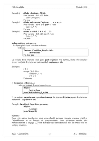 FST-Errachidia Module: I132
Resp. F.AMOUNAS 13 A-U : 2020/2021
Exemple 1 : affiche « bonjour » 50 fois
Pour variable i de 1 à 50 Faire
Ecrire ("bonjour")
Fin pour
Exemple 2 : affiche les lettres de l’alphabet z y x …a
Pour variable i de ‘z’ à ‘a’ pas=-1 Faire
Ecrire (i, " ")
Fin pour
Exemple 3 : affiche la suite 0 3 6 9 12 ….27
Pour variable i de 0 à 27 pas=3 Faire
Ecrire (i, " ")
Fin pour
b) Instruction « tant que… »
La forme générale de cette instruction est:
Syntaxe:
Tant que (Condition_Entrée) faire
Instructions
Fin tant que
Le contenu de la structure « tant que » peut ne jamais être exécuté. Donc cette structure
permet en réalité de répéter un traitement 0, 1 ou plusieurs fois.
Exemple :
i 1
tantque ( i≤5) faire
ecrire (i*i, " ")
i i+1
Fintantque
c) Instruction « Repeter…»
La forme générale de cette instruction est:
Répéter
Instructions
jusqu'à (Condition_d_arrêt)
Il y a toujours au moins une exécution du corps. La structure Répéter permet de répéter un
traitement 1 ou plusieurs fois.
Exemple : la saisie de l’age d’une personne.
Répéter
Lire(age)
jusqu'à (age>0)
Synthèse
Dans cette section introductive, nous avons abordé quelques concepts généraux relatifs à
l’algorithmique et au langage de programmation. Nous présentons ensuite plus
particulièrement le langage C, avant d’aborder ses caractéristiques plus en détails dans les
sections suivantes.
 