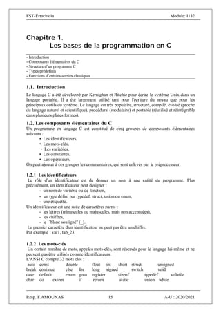 FST-Errachidia Module: I132
Resp. F.AMOUNAS 15 A-U : 2020/2021
Chapitre 1.
Les bases de la programmation en C
- Introduction
- Composants élémentaires du C
- Structure d’un programme C
- Types prédéfinis
- Fonctions d’entrées-sorties classiques
1.1. Introduction
Le langage C a été développé par Kernighan et Ritchie pour écrire le système Unix dans un
langage portable. Il a été largement utilisé tant pour l'écriture du noyau que pour les
principaux outils du système. Le langage est très populaire, structuré, compilé, évolué (proche
du langage naturel et scientifique), procédural (modulaire) et portable (réutilisé et réintégrable
dans plusieurs plates formes).
1.2. Les composants élémentaires du C
Un programme en langage C est constitué de cinq groupes de composants élémentaires
suivants :
• Les identificateurs,
• Les mots-clés,
• Les variables,
• Les constantes,
• Les opérateurs,
On peut ajouter à ces groupes les commentaires, qui sont enlevés par le préprocesseur.
1.2.1 Les identificateurs
Le rôle d'un identificateur est de donner un nom à une entité du programme. Plus
précisément, un identificateur peut désigner :
- un nom de variable ou de fonction,
- un type défini par typedef, struct, union ou enum,
- une étiquette.
Un identificateur est une suite de caractères parmi :
- les lettres (minuscules ou majuscules, mais non accentuées),
- les chiffres,
- le ``blanc souligné'' (_).
Le premier caractère d'un identificateur ne peut pas être un chiffre.
Par exemple : var1, tab_23.
1.2.2 Les mots-clés
Un certain nombre de mots, appelés mots-clés, sont réservés pour le langage lui-même et ne
peuvent pas être utilisés comme identificateurs.
L'ANSI C compte 32 mots clés :
auto const double float int short struct unsigned
break continue else for long signed switch void
case default enum goto register sizeof typedef volatile
char do extern if return static union while
 